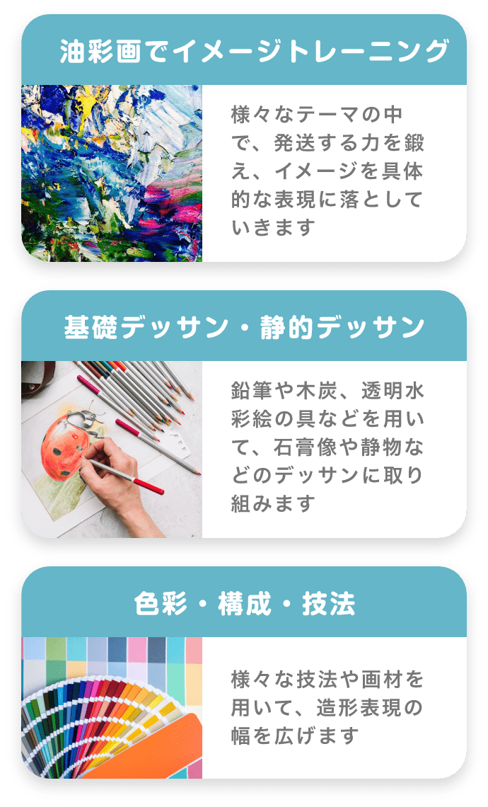 「油彩画でイメージトレーニング」 様々なテーマの中で、発送する力を鍛え、イメージを具体的な表現に落としていきます 「基礎デッサン・静的デッサン」 鉛筆や木炭、透明水彩絵の具などを用いて、石膏像や静物などのデッサンに取り組みます 「色彩・構成・技法」 様々な技法や画材を用いて、造形表現の幅を広げます