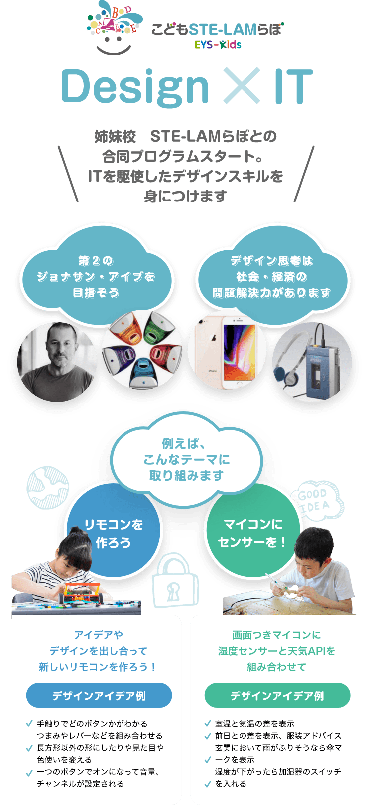 Design ✖️ IT こどもSTE-LAMらぼEYS-Kids 第2のジョナサン・アイブを目指そう デザイン思考は社会・経済の問題解決力があります \姉妹校 STE-LAMらぼとの合同プログラムスタート。ITを駆使したデザインスキルを身につけます/ 例えば、こんなテーマに取り組みます 「リモコンを作ろう」 市販のリモコンは平凡で面白くない!アイデアやデザインを出し合って新しいものを作ろう! デザインアイデア例 ・手触りでどのボタンかがわかる ・つまみやレバーなどを組み合わせる ・長方形以外の形にしたりや見た目や色使いを変える ・一つのボタンでオンになって音量、チャンネルが設定される ・ランダムのチャンネルを表示するボタン ・部屋の電気やエアコンも同時にコントロールする 「マイコンにセンサーを!」 画面つきマイコンに湿度センサーと天気APIを組み合わせて デザインアイデア例 ・室温と気温の差を表示 ・前日との差を表示、服装のアドバイス ・玄関において雨がふりそうなら傘マークを表示 ・湿度が下がったら加湿器のスイッチを入れる