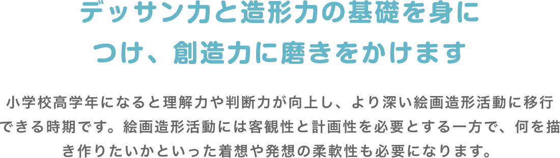 デッサン力と造形力の基礎を身につけ、創造力に磨きをかけます 小学校高学年になると理解力や判断力が向上し、より深い絵画造形活動に移行できる時期です。絵画造形活動には客観性と計画性を必要とする一方で、何を描き作りたいかといった着想や発想の柔軟性も必要になります。