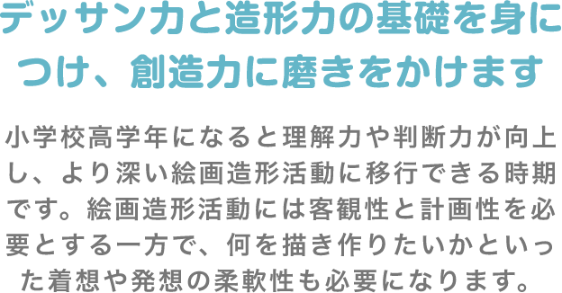 デッサン力と造形力の基礎を身につけ、創造力に磨きをかけます 小学校高学年になると理解力や判断力が向上し、より深い絵画造形活動に移行できる時期です。絵画造形活動には客観性と計画性を必要とする一方で、何を描き作りたいかといった着想や発想の柔軟性も必要になります。