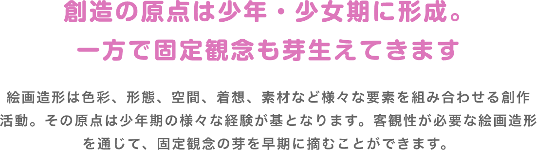 創造の原点は少年・少女期に形成。一方で固定観念も芽生えてきます 絵画造形は色彩、形態、空間、着想、素材など様々な要素を組み合わせる創作活動。その原点は少年期の様々な経験が基となります。客観性が必要な絵画造形を通じて、固定観念の芽を早期に摘むことができます。
