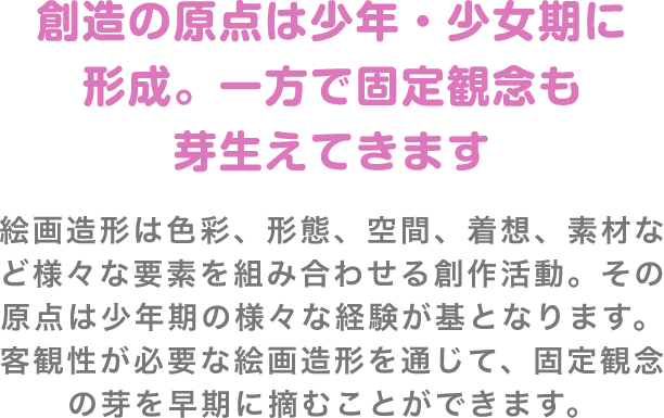 絵画造形は色彩、形態、空間、着想、素材など様々な要素を組み合わせる創作活動。その原点は少年期の様々な経験が基となります。客観性が必要な絵画造形を通じて、固定観念の芽を早期に摘むことができます。