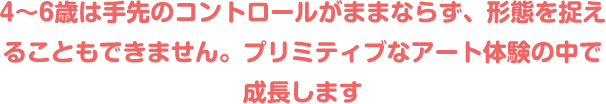 4〜6歳は手先のコントロールがままならず、形態を捉えることもできません。プリミティブなアート体験の中で成長します