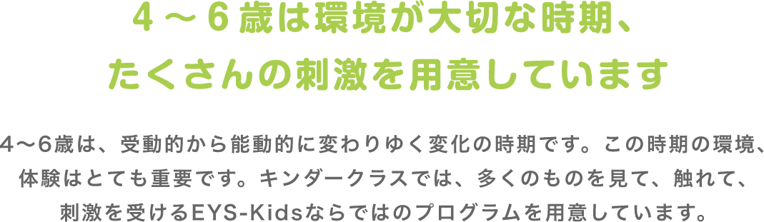 4〜6歳は環境が大切な時期、たくさんの刺激を用意しています 4〜6歳は、受動的から能動的に変わりゆく変化の時期です。この時期の環境、体験はとても重要です。キンダークラスでは、多くのものを見て、触れて、刺激を受けるEYS-Kidsならではのプログラムを用意しています。