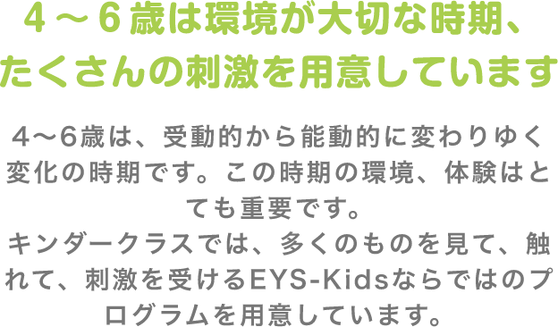 4〜6歳は環境が大切な時期、たくさんの刺激を用意しています 4〜6歳は、受動的から能動的に変わりゆく変化の時期です。この時期の環境、体験はとても重要です。キンダークラスでは、多くのものを見て、触れて、刺激を受けるEYS-Kidsならではのプログラムを用意しています。