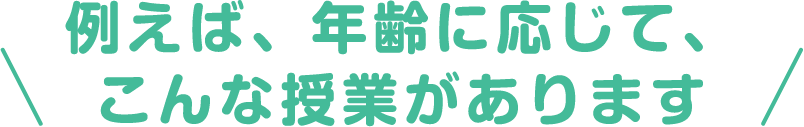 \ 例えば、年齢に応じて、こんな授業があります /