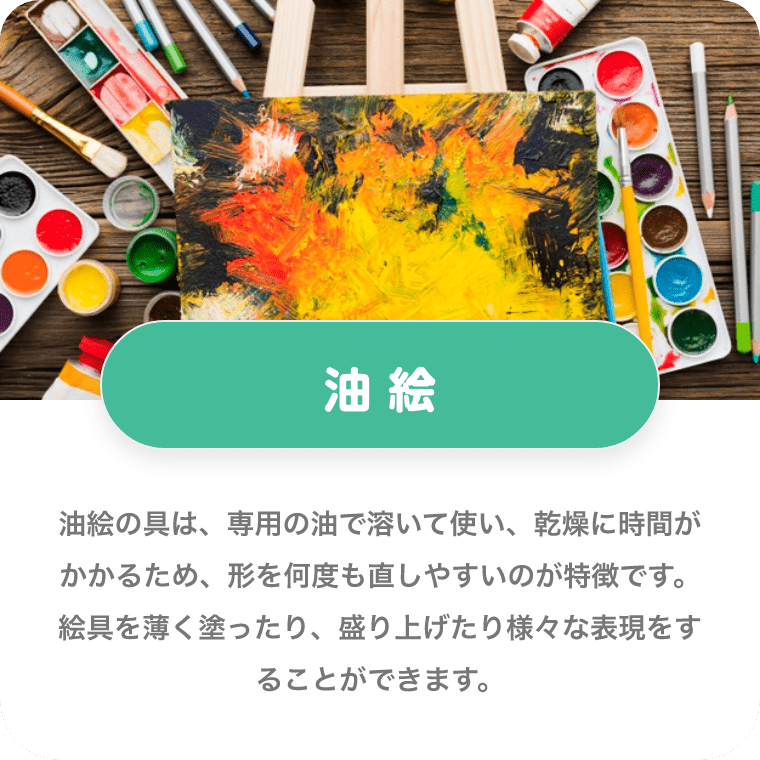 油絵 油絵の具は、専用の油で溶いて使い、乾燥に時間がかかるため、形を何度も直しやすいのが特徴です。絵具を薄く塗ったり、盛り上げたり様々な表現をすることができます。