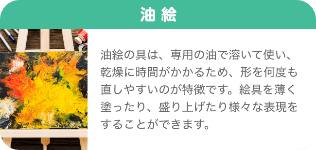 油絵 油絵の具は、専用の油で溶いて使い、乾燥に時間がかかるため、形を何度も直しやすいのが特徴です。絵具を薄く塗ったり、盛り上げたり様々な表現をすることができます。
