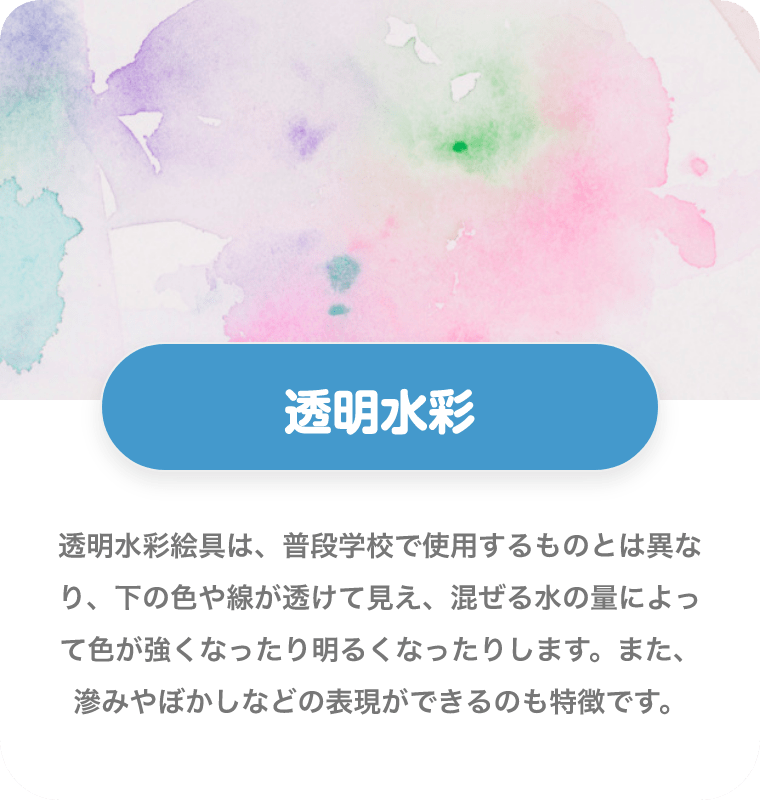 透明水彩 透明水彩絵具は、普段学校で使用するものとは異なり、下の色や線が透けて見え、混ぜる水の量によって色が強くなったり明るくなったりします。また、滲みやぼかしなどの表現ができるのも特徴です。