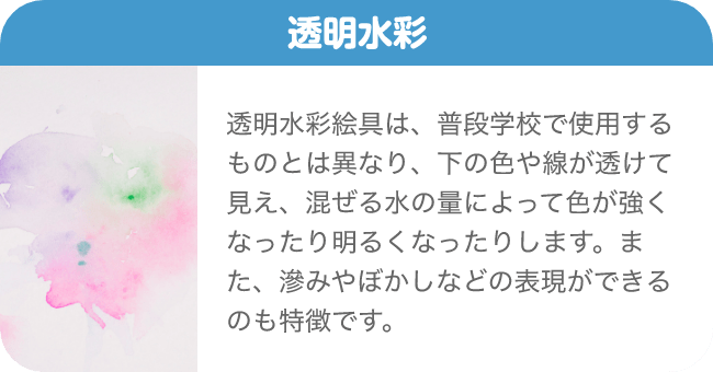 透明水彩 透明水彩絵具は、普段学校で使用するものとは異なり、下の色や線が透けて見え、混ぜる水の量によって色が強くなったり明るくなったりします。また、滲みやぼかしなどの表現ができるのも特徴です。