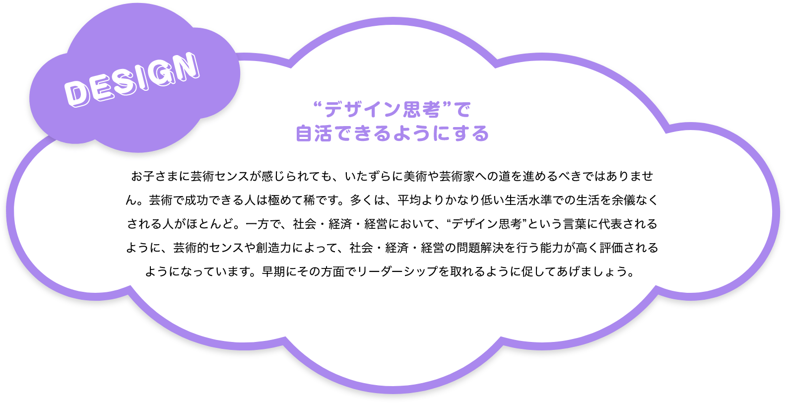 DESIGN “デザイン思考”で自活できるようにする お子さまに芸術センスが感じられても、いたずらに美術や芸術家への道を進めるべきではありません。芸術で成功できる人は極めて稀です。多くは、平均よりかなり低い生活水準での生活を余儀なくされる人がほとんど。一方で、社会・経済・経営において、“デザイン思考”という言葉に代表されるように、芸術的センスや創造力によって、社会・経済・経営の問題解決を行う能力が高く評価されるようになっています。早期にその方面でリーダーシップを取れるように促してあげましょう。