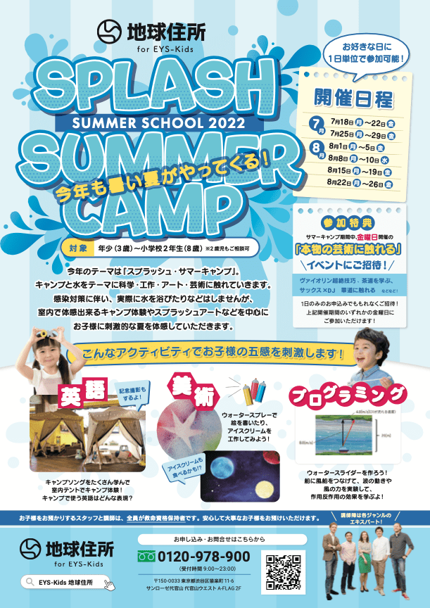 地球住所 for EYS-Kids 「Summer School 2022」「SPLASH SUMMER CAMP 今年も暑い夏がやってくる！今年のテーマは『スプラッシュ・サマーキャンプ』。 キャンプと水をテーマに科学・工作・アート・芸術に触れていきます。 感染対策に伴い、実際に水を浴びたりなどはしませんが、室内で体感出来るキャンプ体験やスプラッシュアートなどを中心に お子様に刺激的な夏を体感していただきます。参加特典 サマーキャンプ期間中、金曜日開催の 「本物の芸術に触れる」イベントにご招待!1日のみのお申込みでももれなくご招待! 上記開催期間のいずれかの金曜日に ご参加いただけます!キャンプソングをたくさん学んで 室内テントでキャンプ体験! キャンプで使う英語はどんな表現?ウォータースプレーで 絵を書いたり、 アイスクリームを 工作してみよう!ウォータースライダーを作ろう! 船に風船をつなげて、波の動きや 風の力を実験して、 作用反作用の効果を学ぶよ!お子様をお預かりするスタッフと講師は、全員が救命資格保持者です。安心して大事なお子様をお預けいただけます。講師陣は各ジャンルのエキスパート!」