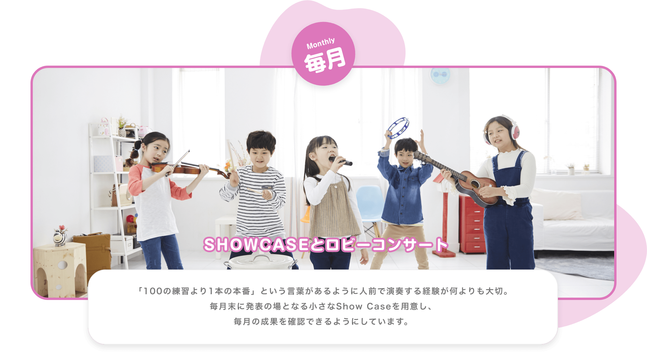 Monthly　毎月　SHOWCASEとロビーコンサート　「100の練習より1本の本番」という言葉があるように人前で演奏する経験が何よりも大切。毎月末に発表の場となる小さなShow Caseを用意し、毎月の成果を確認できるようにしています。