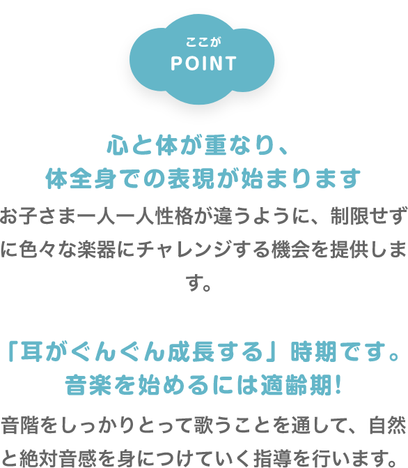 ここがPOINT　「心と体が重なり、体全身での表現が始まります」　お子さま一人一人性格が違うように、制限せずに色々な楽器にチャレンジする機会を提供します。　「「耳がぐんぐん成長する」時期です。音楽を始めるには適齢期!」　音階をしっかりとって歌うことを通して、自然と絶対音感を身につけていく指導を行います。