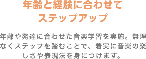 「年齢と経験に合わせてステップアップ」　年齢や発達に合わせた音楽学習を実施。無理なくステップを踏むことで、着実に音楽の楽しさや表現法を身につけます。