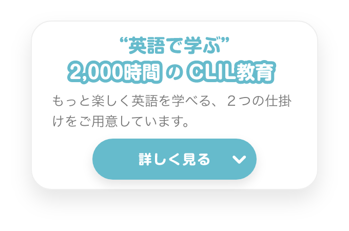 ”英語で学ぶ”２０００時間のCLIL教育　もっと楽しく英語を学べる、２つの仕掛けをご用意しています。　詳しく見る