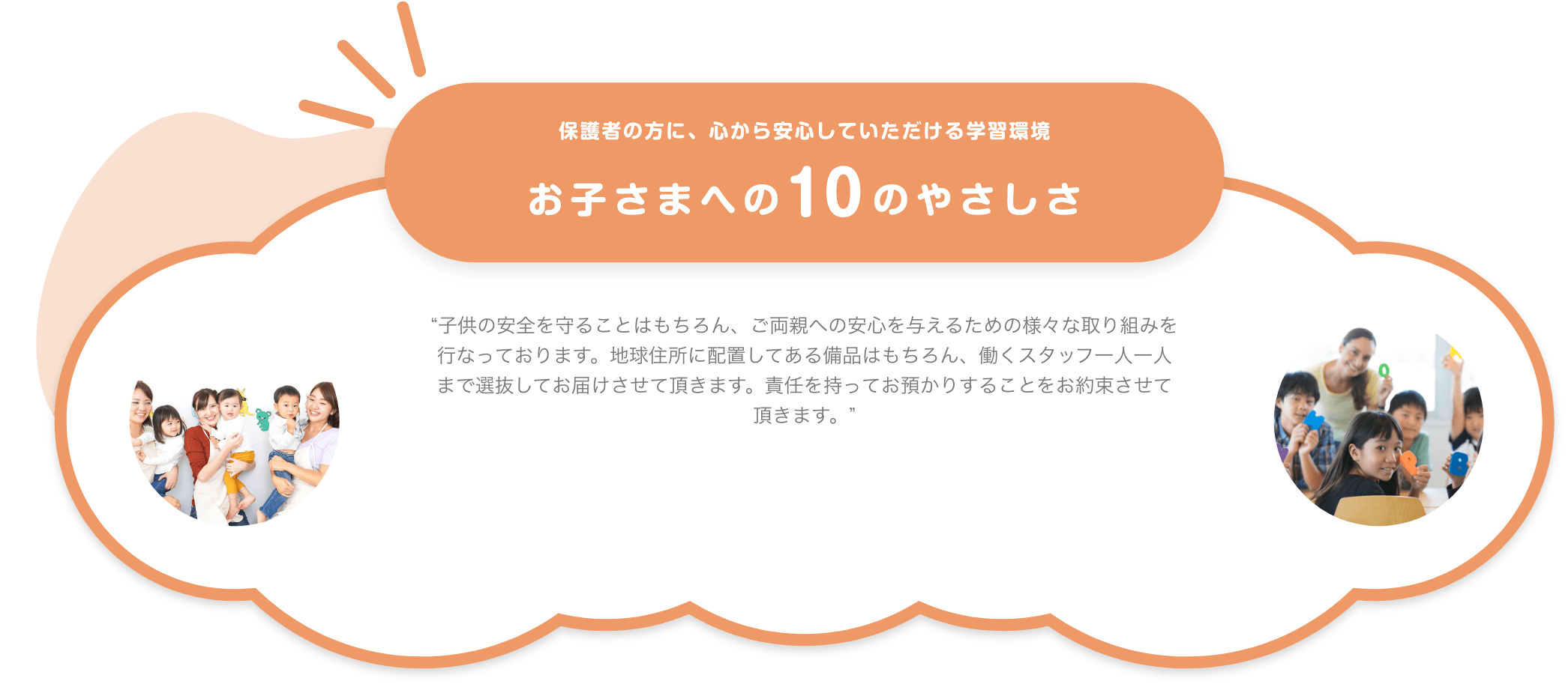 保護者の方に、心から安心していただける学習環境 お子さまへの10のやさしさ 子供の安全を守ることはもちろん、ご両親への安心を与えるための様々な取り組みを行なっております。地球住所に配置してある備品はもちろん、働くスタッフ一人一人まで選抜してお届けさせて頂きます。責任を持ってお預かりすることをお約束させて頂きます。