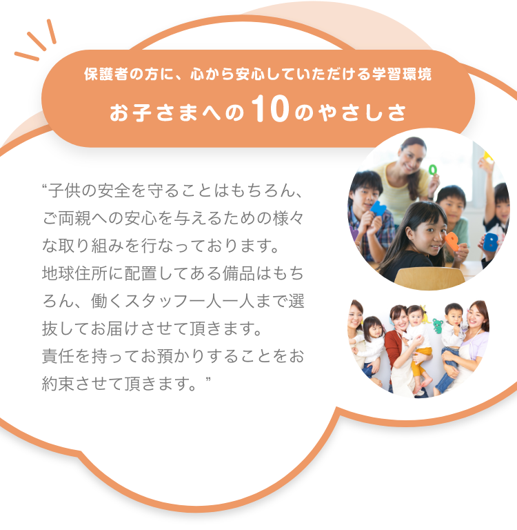 保護者の方に、心から安心していただける学習環境 お子さまへの10のやさしさ 子供の安全を守ることはもちろん、ご両親への安心を与えるための様々な取り組みを行なっております。地球住所に配置してある備品はもちろん、働くスタッフ一人一人まで選抜してお届けさせて頂きます。責任を持ってお預かりすることをお約束させて頂きます。